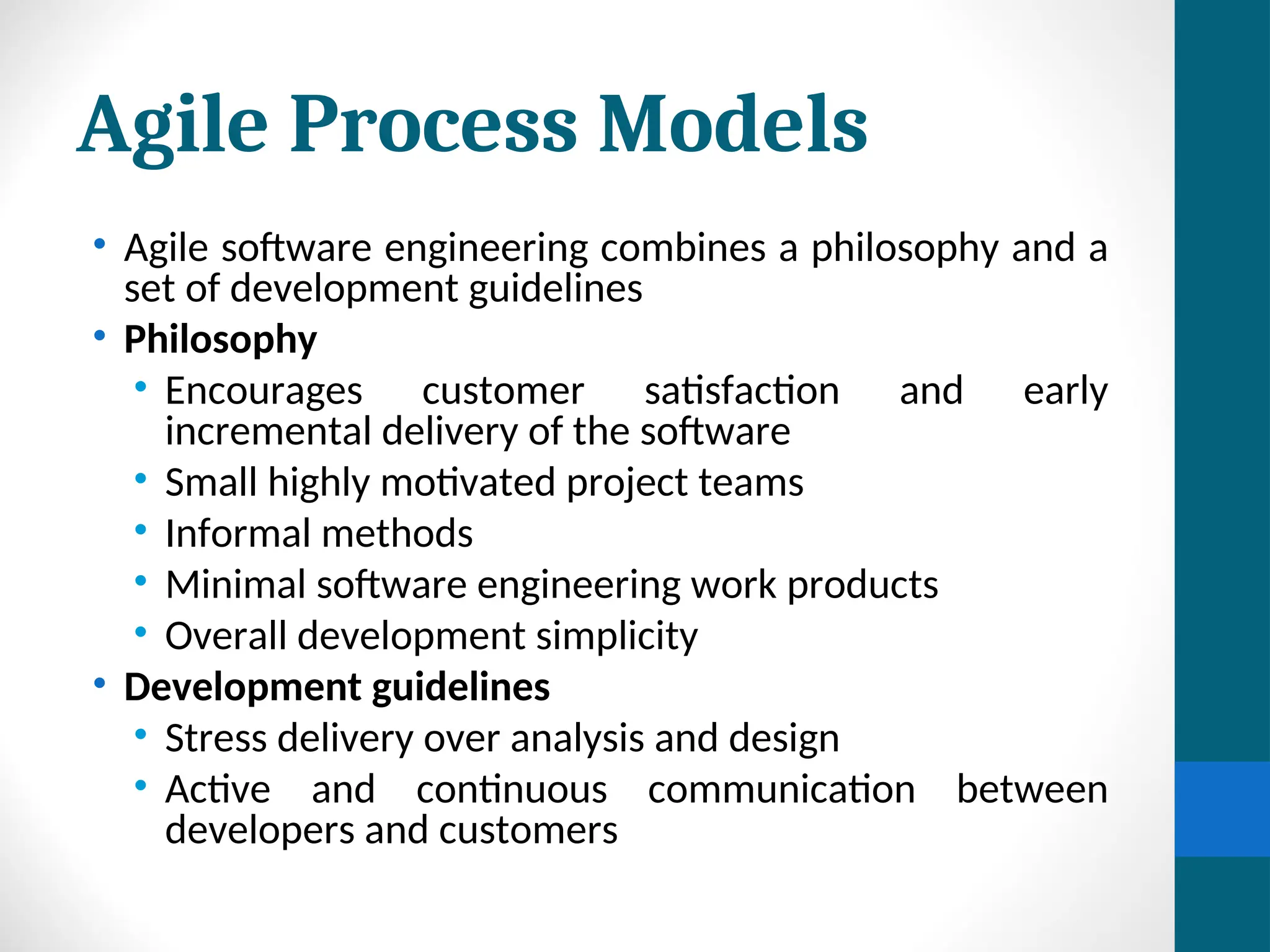 Agile Process Models
• Agile software engineering combines a philosophy and a
set of development guidelines
• Philosophy
• Encourages customer satisfaction and early
incremental delivery of the software
• Small highly motivated project teams
• Informal methods
• Minimal software engineering work products
• Overall development simplicity
• Development guidelines
• Stress delivery over analysis and design
• Active and continuous communication between
developers and customers
 