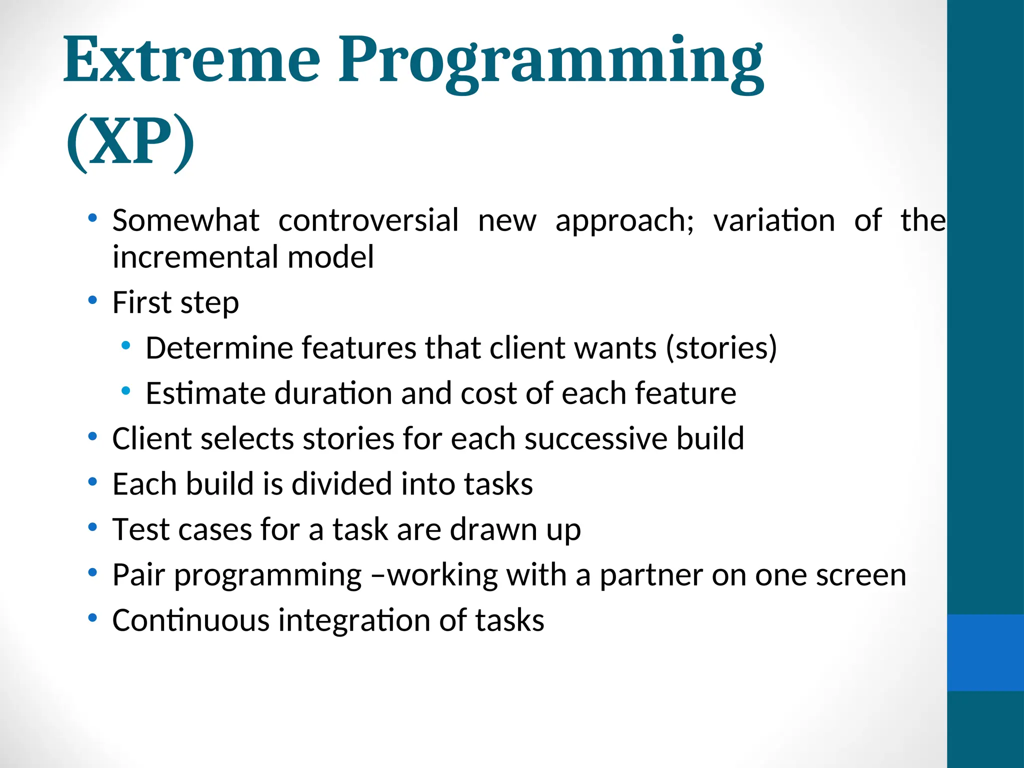 Extreme Programming
(XP)
• Somewhat controversial new approach; variation of the
incremental model
• First step
• Determine features that client wants (stories)
• Estimate duration and cost of each feature
• Client selects stories for each successive build
• Each build is divided into tasks
• Test cases for a task are drawn up
• Pair programming –working with a partner on one screen
• Continuous integration of tasks
 