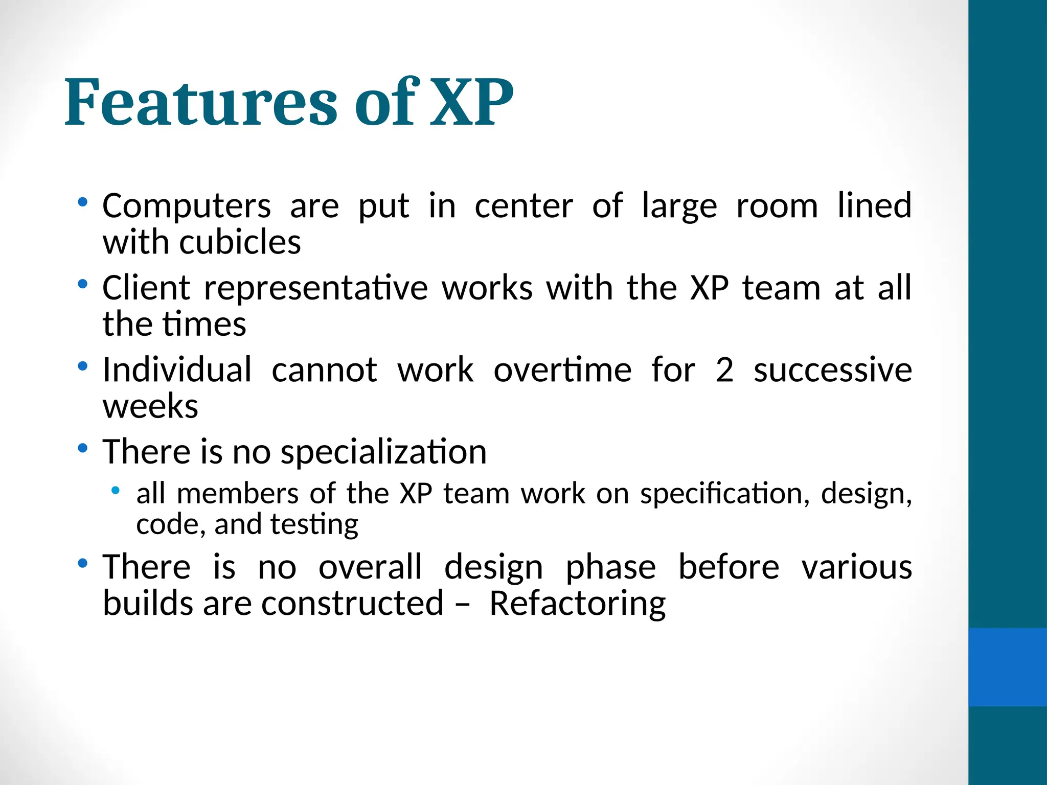 Features of XP
• Computers are put in center of large room lined
with cubicles
• Client representative works with the XP team at all
the times
• Individual cannot work overtime for 2 successive
weeks
• There is no specialization
• all members of the XP team work on specification, design,
code, and testing
• There is no overall design phase before various
builds are constructed – Refactoring
 