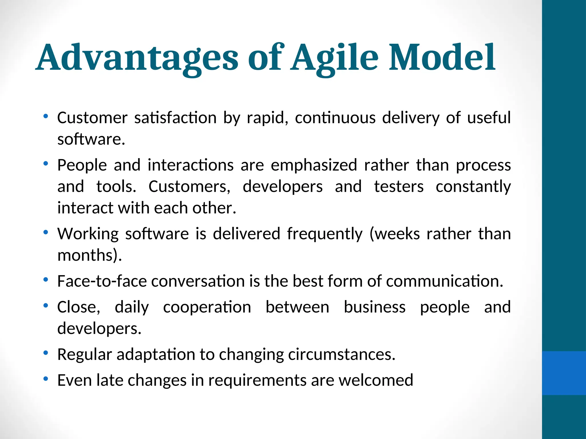 Advantages of Agile Model
• Customer satisfaction by rapid, continuous delivery of useful
software.
• People and interactions are emphasized rather than process
and tools. Customers, developers and testers constantly
interact with each other.
• Working software is delivered frequently (weeks rather than
months).
• Face-to-face conversation is the best form of communication.
• Close, daily cooperation between business people and
developers.
• Regular adaptation to changing circumstances.
• Even late changes in requirements are welcomed
 