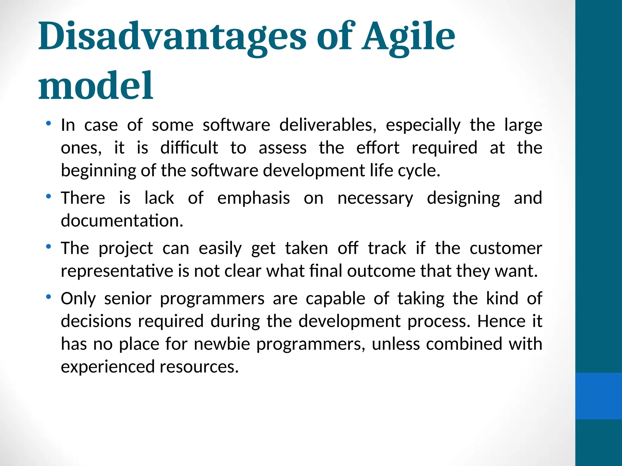 Disadvantages of Agile
model
• In case of some software deliverables, especially the large
ones, it is difficult to assess the effort required at the
beginning of the software development life cycle.
• There is lack of emphasis on necessary designing and
documentation.
• The project can easily get taken off track if the customer
representative is not clear what final outcome that they want.
• Only senior programmers are capable of taking the kind of
decisions required during the development process. Hence it
has no place for newbie programmers, unless combined with
experienced resources.
 