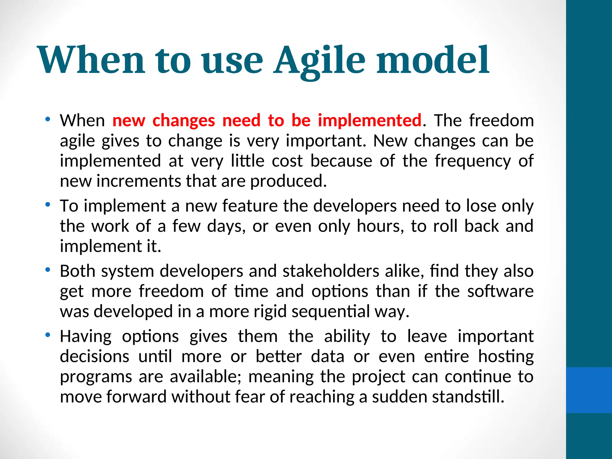 When to use Agile model
• When new changes need to be implemented. The freedom
agile gives to change is very important. New changes can be
implemented at very little cost because of the frequency of
new increments that are produced.
• To implement a new feature the developers need to lose only
the work of a few days, or even only hours, to roll back and
implement it.
• Both system developers and stakeholders alike, find they also
get more freedom of time and options than if the software
was developed in a more rigid sequential way.
• Having options gives them the ability to leave important
decisions until more or better data or even entire hosting
programs are available; meaning the project can continue to
move forward without fear of reaching a sudden standstill.
 