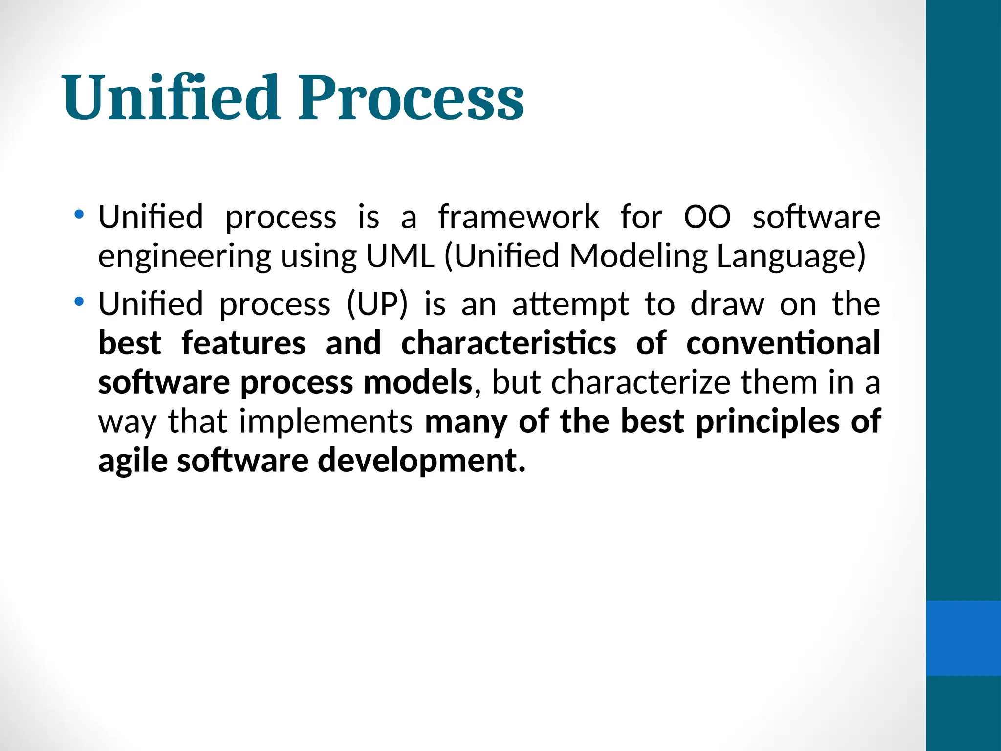 Unified Process
• Unified process is a framework for OO software
engineering using UML (Unified Modeling Language)
• Unified process (UP) is an attempt to draw on the
best features and characteristics of conventional
software process models, but characterize them in a
way that implements many of the best principles of
agile software development.
 