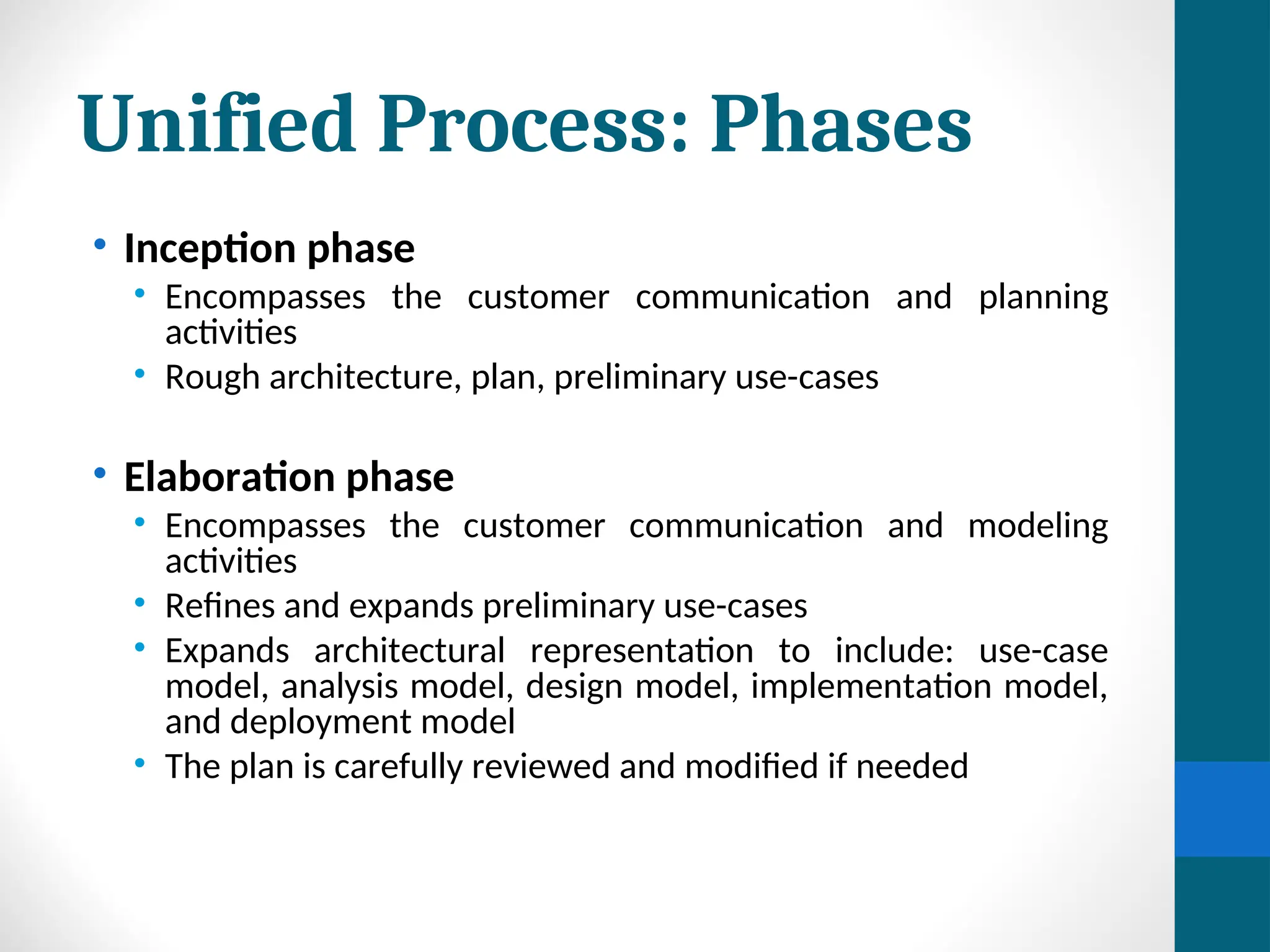 Unified Process: Phases
• Inception phase
• Encompasses the customer communication and planning
activities
• Rough architecture, plan, preliminary use-cases
• Elaboration phase
• Encompasses the customer communication and modeling
activities
• Refines and expands preliminary use-cases
• Expands architectural representation to include: use-case
model, analysis model, design model, implementation model,
and deployment model
• The plan is carefully reviewed and modified if needed
 