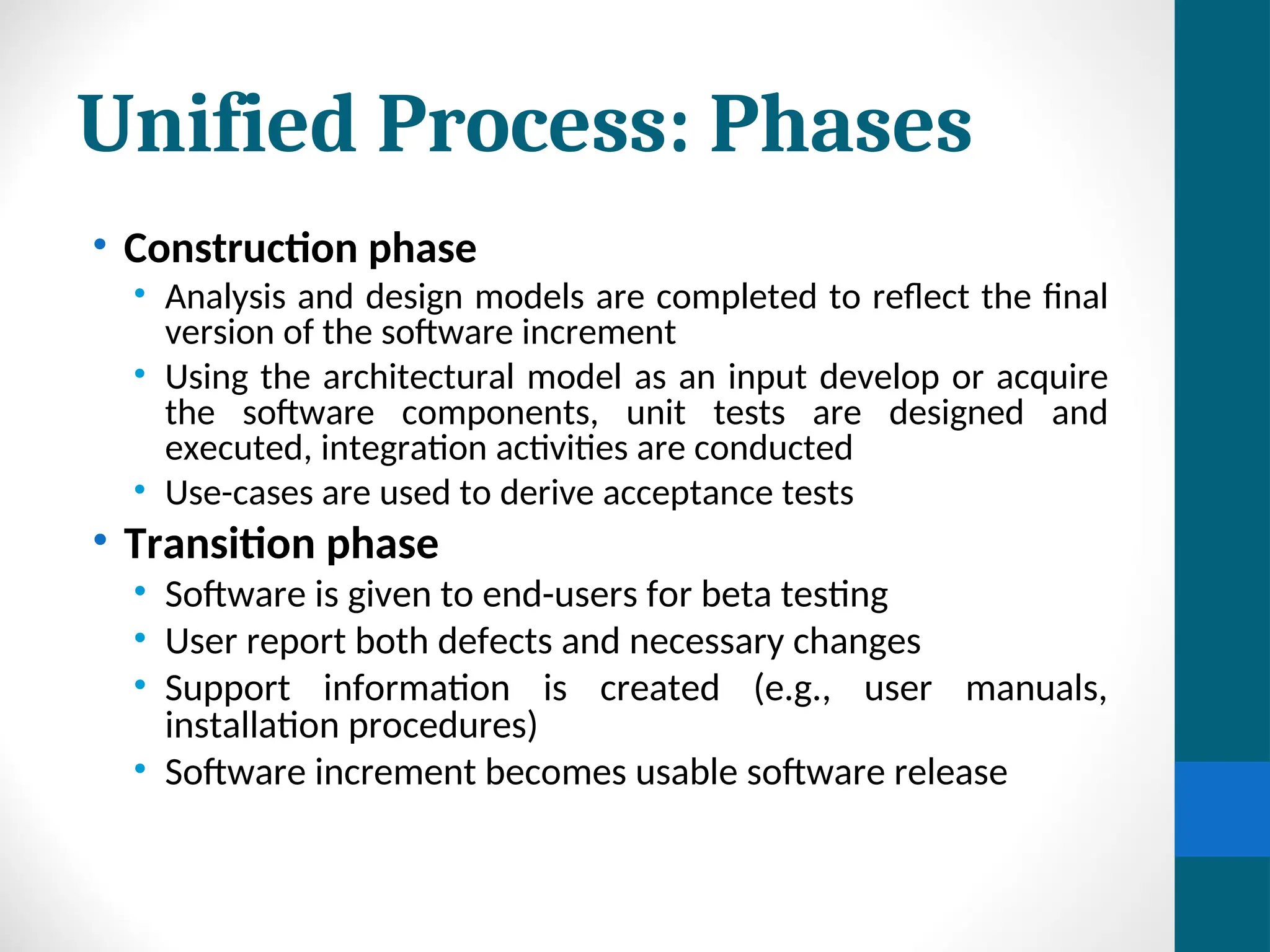 Unified Process: Phases
• Construction phase
• Analysis and design models are completed to reflect the final
version of the software increment
• Using the architectural model as an input develop or acquire
the software components, unit tests are designed and
executed, integration activities are conducted
• Use-cases are used to derive acceptance tests
• Transition phase
• Software is given to end-users for beta testing
• User report both defects and necessary changes
• Support information is created (e.g., user manuals,
installation procedures)
• Software increment becomes usable software release
 