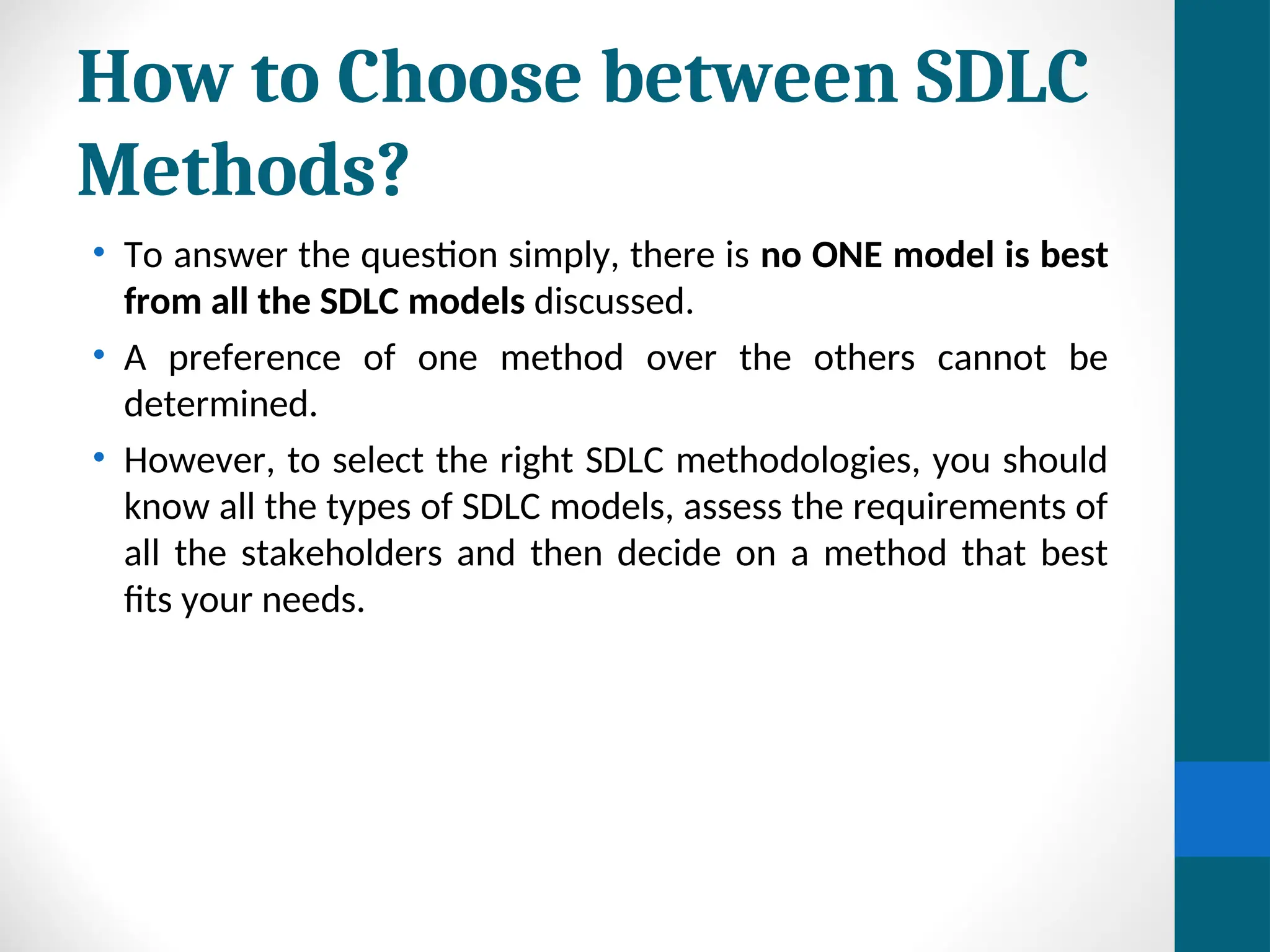 How to Choose between SDLC
Methods?
• To answer the question simply, there is no ONE model is best
from all the SDLC models discussed.
• A preference of one method over the others cannot be
determined.
• However, to select the right SDLC methodologies, you should
know all the types of SDLC models, assess the requirements of
all the stakeholders and then decide on a method that best
fits your needs.
 