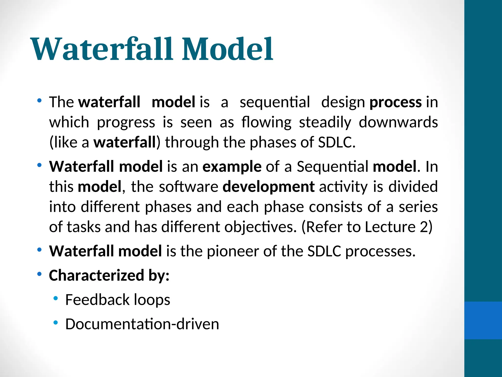Waterfall Model
• The waterfall model is a sequential design process in
which progress is seen as flowing steadily downwards
(like a waterfall) through the phases of SDLC.
• Waterfall model is an example of a Sequential model. In
this model, the software development activity is divided
into different phases and each phase consists of a series
of tasks and has different objectives. (Refer to Lecture 2)
• Waterfall model is the pioneer of the SDLC processes.
• Characterized by:
• Feedback loops
• Documentation-driven
 