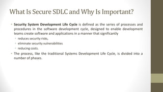 What Is Secure SDLC and Why Is Important?
• Security System Development Life Cycle is defined as the series of processes and
procedures in the software development cycle, designed to enable development
teams create software and applications in a manner that significantly
• reduces security risks,
• eliminate security vulnerabilities
• reducing costs.
• The process, like the traditional Systems Development Life Cycle, is divided into a
number of phases.
 
