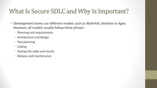 What Is Secure SDLC and Why Is Important?
• Development teams use different models such as Waterfall, Iterative or Agile.
However, all models usually follow these phases:
• Planning and requirements
• Architecture and design
• Test planning
• Coding
• Testing the code and results
• Release and maintenance
 