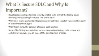 What Is Secure SDLC and Why Is
Important?
• Developers usually performed security-related tasks only at the testing stage,
resulting in discovering issues too late or not at all.
• With time, teams started to integrate security activities to catch vulnerabilities early
in the development cycle.
• With this in mind, the concept of secure SDLC started.
• Secure SDLC integrates activities such as penetration testing, code review, and
architecture analysis into all steps of the development process.
 