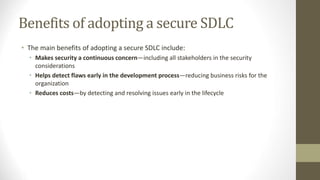 Benefits of adopting a secure SDLC
• The main benefits of adopting a secure SDLC include:
• Makes security a continuous concern—including all stakeholders in the security
considerations
• Helps detect flaws early in the development process—reducing business risks for the
organization
• Reduces costs—by detecting and resolving issues early in the lifecycle
 