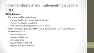 Considerations when implementing a Secure
SDLC
(1) SDL Discovery
• The goal should be to determine:
• the security objectives required by the software,
• what are the possible threats and
• what regulations the organization needs to follow.
• When working on the scope of the SDL, a development team should focus on
deliverables such as:
• security milestones,
• required certifications,
• risk assessments,
• key security resources, and
• required third-party resources.
 