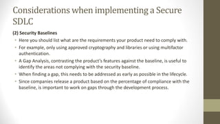 Considerations when implementing a Secure
SDLC
(2) Security Baselines
• Here you should list what are the requirements your product need to comply with.
• For example, only using approved cryptography and libraries or using multifactor
authentication.
• A Gap Analysis, contrasting the product’s features against the baseline, is useful to
identify the areas not complying with the security baseline.
• When finding a gap, this needs to be addressed as early as possible in the lifecycle.
• Since companies release a product based on the percentage of compliance with the
baseline, is important to work on gaps through the development process.
 