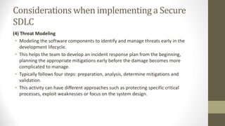 Considerations when implementing a Secure
SDLC
(4) Threat Modeling
• Modeling the software components to identify and manage threats early in the
development lifecycle.
• This helps the team to develop an incident response plan from the beginning,
planning the appropriate mitigations early before the damage becomes more
complicated to manage.
• Typically follows four steps: preparation, analysis, determine mitigations and
validation.
• This activity can have different approaches such as protecting specific critical
processes, exploit weaknesses or focus on the system design.
 