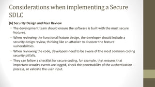 Considerations when implementing a Secure
SDLC
(6) Security Design and Peer Review
• The development team should ensure the software is built with the most secure
features.
• When reviewing the functional feature design, the developer should include a
security design review, thinking like an attacker to discover the feature
vulnerabilities.
• When reviewing the code, developers need to be aware of the most common coding
security pitfalls.
• They can follow a checklist for secure coding, for example, that ensures that
important security events are logged, check the penetrability of the authentication
process, or validate the user input.
 