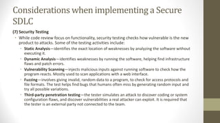 Considerations when implementing a Secure
SDLC
(7) Security Testing
• While code review focus on functionality, security testing checks how vulnerable is the new
product to attacks. Some of the testing activities include:
• Static Analysis—identifies the exact location of weaknesses by analyzing the software without
executing it.
• Dynamic Analysis—identifies weaknesses by running the software, helping find infrastructure
flaws and patch errors.
• Vulnerability Scanning—injects malicious inputs against running software to check how the
program reacts. Mostly used to scan applications with a web interface.
• Fuzzing—involves giving invalid, random data to a program, to check for access protocols and
file formats. The test helps find bugs that humans often miss by generating random input and
try all possible variations.
• Third-party penetration testing—the tester simulates an attack to discover coding or system
configuration flaws, and discover vulnerabilities a real attacker can exploit. It is required that
the tester is an external party not connected to the team.
 