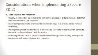 Considerations when implementing a Secure
SDLC
(8) Data Disposal and Retention
• Usually at the end of a product’s life companies dispose of old products, or data that
they don’t need to use anymore.
• Many companies delete or overwrite encryption keys, in a process called “crypto-
shredding”.
• While getting rid of outdated data is a necessity, there are concerns when comes to
keep the confidentiality of the information.
• Some regulations such as General Data Protection Regulation (GDPR) have specific
requirements for data disposal and retention.
 