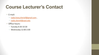 Course Lecturer’s Contact
• E-mail:
• nada.hany.sherief@gmail.com ,
• nada.sherief@aast.edu
• Office hours:
• Tuesday 8:30-10:30
• Wednesday 12:00-2:00
 