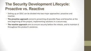 The Security Development Lifecycle:
Proactive vs. Reactive
• Setting up an SDLC can be divided into two major approaches: proactive and
reactive.
• The proactive approach concerns preventing all possible flaws and breaches at the
very beginning of the project, implementing solutions in a secure way.
• The reactive approach aims to ensure security before the release, and to maintain it
throughout the product’s existence.
 