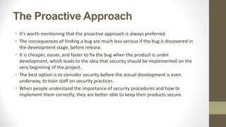 The Proactive Approach
• It’s worth mentioning that the proactive approach is always preferred.
• The consequences of finding a bug are much less serious if the bug is discovered in
the development stage, before release.
• It is cheaper, easier, and faster to fix the bug when the product is under
development, which leads to the idea that security should be implemented on the
very beginning of the project.
• The best option is to consider security before the actual development is even
underway, to train staff on security practices.
• When people understand the importance of security procedures and how to
implement them correctly, they are better able to keep their products secure.
 