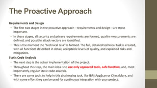 The Proactive Approach
Requirements and Design
• The first two stages in the proactive approach—requirements and design—are most
important.
• In these stages, all security and privacy requirements are formed, quality measurements are
defined, and possible attack vectors are identified.
• This is the moment the "technical task" is formed. The full, detailed technical task is created,
with all functions described in detail, acceptable levels of quality, and explained risks and
mitigations.
Static Code Analysis
• The next step is the actual implementation of the project.
• Throughout this step, the main idea is to use only approved tools, safe function, and, most
importantly, regular static code analysis.
• There are some tools to help in this challenging task, like IBM AppScan or CheckMarx, and
with some effort they can be used for continuous integration with your project.
 