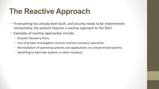 The Reactive Approach
• If everything has already been built, and security needs to be implemented
retroactively, the product requires a reactive approach to the SDLC.
• Examples of reactive approaches include:
• Disaster Recovery Plans
• Use of private investigation services and loss recovery specialists
• Reinstallation of operating systems and applications on compromised systems
• Switching to alternate systems in other locations
 