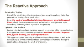 The Reactive Approach
Penetration Testing
• One of the most interesting techniques, for a security engineer, is to do a
penetration testing of the application.
• Here, the work of a real hacker is imitated to uncover security flaws and
issues, check the authentication and authorization management, input
validation, and many other aspects of the product.
Dynamic Code Analysis
• Contrary to static analysis, dynamic analysis is executed while the application
is in operation, and continuously monitors functional behavior, response
time, system memory, and overall performance.
• This approach could be easily used in continuous integration, as well as in
static analysis. While automated tools cannot replace humans, it helps to
accelerate and improve the work of engineers.
 