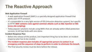The Reactive Approach
Web Application Firewall
• A web application firewall (WAF) is a specially designed application firewall that
works over HTTP protocol.
• It’s comparable to a very light version of IDS (intrusion detection system), but specific
to HTTP. WAF contains rules against common attacks such as SQL injection or XSS
(cross site scripting).
• Today popular solutions include using WAFs that are already within DDoS protection
services, to kill two birds with one stone.
Incident Response Plan
• Before the release of the product, one important thing has to be done: an incident
response plan has to be created.
• The incident response plan includes all appropriate persons to contact in an
emergency and the sequence of steps to perform in order to eliminate the breach.
• The final security review must be done before the release.
 