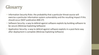 Glosarry
• Information Security Risks: the probability that a particular threat-source will
exercise a particular information system vulnerability and the resulting impact if this
should occur (NIST publication 800-27)
• Software Security: a way to defend against software exploits by building software to
be secure (McGraw Exploiting Software)
• Application Security: a way to defend against software exploits in a post-facto way
after deployment is complete (McGraw Exploiting Software)
 