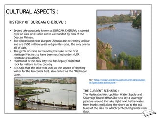 CULTURAL ASPECTS :
HISTORY OF DURGAM CHERUVU :
 Secret lake popularly known as DURGAM CHERUVU is spread
over an area of 63 acre and is surrounded by hills of the
Deccan Plateau.
 The rocks found near Durgam Cheruvu are extremely unique
and are 2500 million years old granite rocks, the only one in
all of Asia.
 The girdle of rocks surrounding the lake is the first
Heritage Precinct to have been notified under HUDA
Heritage regulations.
 Hyderabad is the only city that has legally protected
rock formations in the country
 It is said that the lake was used as the source of drinking
water for the Golconda Fort. Also called as the ‘Madhapur
Lake.
REF: https://vedasri.wordpress.com/2012/09/22/evolution-
of-hyderabads-architecture/
THE CURRENT SCENARIO :
The Hyderabad Metropolitan Water Supply and
Sewerage Board (HMWSSB) is to lay a sewerage
pipeline around the lake right next to the water
from Inorbit mall along the shore up to the old
bund of the lake for which 'protected' granite rock
slabs
 