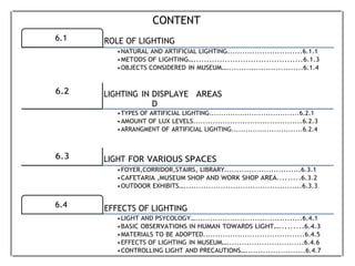 6.1 ROLE OF LIGHTING
6.4 EFFECTS OF LIGHTING
CONTENT
•NATURAL AND ARTIFICIAL LIGHTING..............................6.1.1
•METODS OF LIGHTING…..........................................6.1.3
•OBJECTS CONSIDERED IN MUSEUM…...............................6.1.4
6.2 LIGHTING IN DISPLAYE
D
AREAS
•TYPES OF ARTIFICIAL LIGHTING......................................6.2.1
•AMOUNT OF LUX LEVELS............................................6.2.3
•ARRANGMENT OF ARTIFICIAL LIGHTING..............................6.2.4
6.3 LIGHT FOR VARIOUS SPACES
•FOYER,CORRIDOR,STAIRS, LIBRARY...............................6.3.1
•CAFETARIA ,MUSEUM SHOP AND WORK SHOP AREA.........6.3.2
•OUTDOOR EXHIBITS…................................................6.3.3.
•LIGHT AND PSYCOLOGY…...........................................6.4.1
•BASIC OBSERVATIONS IN HUMAN TOWARDS LIGHT….........6.4.3
•MATERIALS TO BE ADOPTED.........................................6.4.5
•EFFECTS OF LIGHTING IN MUSEUM…...............................6.4.6
•CONTROLLING LIGHT AND PRECAUTIONS…........................6.4.7
 