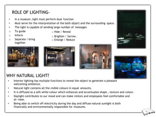 ROLE OF LIGHTING-
• In a museum ,light must perform dual function
• Must serve for the interpretation of the both object and the surrounding space.
• The light is capable of sending large number of messages
o To guide
o Inform
o Separate / bring
together
o Hide / Reveal
o Brighten / Sorrow.
o Enlarge / Reduce
WHY NATURAL LIGHT?
• Interior lighting has multiple functions to reveal the object to generate a pleasant
welcoming ambience.
• Natural light contains all the visible colours in equal amounts.
• It is diffused as a soft white colour which enhances and accentuates shape , texture and colour.
• Daylight contributes to our mood and can make visitors and employees feel comfortable and
at- ease.
• Being able to switch off electricity during the day and diffuse natural sunlight is both
financially and environmentally responsible for museums.
 