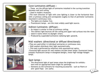Cove luminaires (diffuse) :
o These are the diffuse light of luminaires installed in the curving transition
between wall and ceiling.
o Used in modern museums.
oThe main direction of light with cove lighting is closer to the horizontal than
with a luminous ceiling and corresponds roughly to that of perimeter luminaires
mounted in continuous rows.
o The lights are shadow free.
o Fluorescent lamps – are the most widely used light source.
Indirect luminaires (diffuse) :
o Its impact is similar to that of luminous ceiling.
o The indirect light bounces off the ceiling and upper wall surfaces into the room.
o Used in rooms where no daylight enters.
o Produced by suspended luminaires radiating light upwards.
Wall washers (directional or diffuse/directional):
oThey are used either in individual luminaries or continuous rows.
o Wall washers distribute their light asymmetrically.
o This task is performed by reflectors with asymmetrical optics.
oFavoured light sources for wall washers include linear lamps: fluorescent lamps,
compact fluorescent lamps in elongated designs, linear high-voltage halogen
lamps.
Spot lamps :
o The directional light of spot lamps raises the brightness for exhibits –
here with an appropriate beam angle for paintings.
o Elements on the luminaire for mounting accessories – such as filters or
anti- glare flaps – are useful.
 