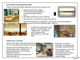 CAFETARIAS AND MUSEUM SHOPS
These are attractive places, especially at the end of a museum visit.
 Pendant luminaires for tables.
 Wall luminaires and downlights for
a moderately higher lighting
level.
 Downlight sand spots for accent lighting.
 Service areas in a cafeteria can keep a low profile.
 Where food and drink are displayed or on sale need to be more brightly lit
than the rest of the room. Stimulates 200 – 300 lux.
• A distinction needs to be made
between “viewing light” and
“display light” – for shelves,
walls or special offer
presentations on the sales
floor.
WORK PLACE LIGHTING
Which are not open to the public and where the lighting caters solely
for the visual tasks performed by the people who work there.
• These rooms are essentially offices, e.g.
administration areas, workshop and
storage facilities such as warehouses,
depots and archives.
• luminance in the task area must be no
lower than 300 lux.
• Illuminance in museum
workshops, including training
workshops, should be 500 lux.
• Storage lighting -.mini of 100
lux is required. 300 lux
vertical illuminance is used
for handling small and
delicate things.
 