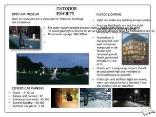 •
•
•
For outer space recessed ground floods , lighting from below can be used.
To avoid glarelights need to be set at a greater distance than for highlighting details.
Directional signage :200-300lux
OPEN AIR MUSEUM
OUTDOOR
EXHIBITS FACADE LIGHTING
Open air museums are a showcase for historical buildings
and complexes.
COVERD CAR PARKING
• Floors : 5-20 lux
• Ramps and corners: 30
• Entrances and exits: 50-150
• Control booths: 150-300
• Outdoor car parks: 5-20
• Light can make any building an eye-catcher.
• Ensuring floodlights are not installed
too close to the building avoids
excessively deep shadows.
• Illumination is
also possible with
wall luminaires
integrated in the
facade and
recessed ground
floods positioned
directly in front
of it.
• Floods with a long-range impact should
be positioned high and mounted as
inconspicuously as possible.
• If daylight and artificial light are mixed,
their rays should be fully blended if not
the exhibits will be distorted.
 