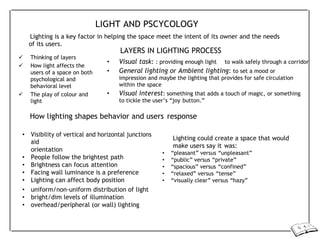 LIGHT AND PSCYCOLOGY
Lighting is a key factor in helping the space meet the intent of its owner and the needs
of its users.
 Thinking of layers
 How light affects the
users of a space on both
psychological and
behavioral level
 The play of colour and
light
LAYERS IN LIGHTING PROCESS
• Visual task: : providing enough light to walk safely through a corridor
• General lighting or Ambient lighting: to set a mood or
impression and maybe the lighting that provides for safe circulation
within the space
• Visual interest: something that adds a touch of magic, or something
to tickle the user’s “joy button.”
How lighting shapes behavior and users response
• Visibility of vertical and horizontal junctions
aid
orientation
• People follow the brightest path
• Brightness can focus attention
• Facing wall luminance is a preference
• Lighting can affect body position
• uniform/non-uniform distribution of light
• bright/dim levels of illumination
• overhead/peripheral (or wall) lighting
Lighting could create a space that would
make users say it was:
• “pleasant” versus “unpleasant”
• “public” versus “private”
• “spacious” versus “confined”
• “relaxed” versus “tense”
• “visually clear” versus “hazy”
 