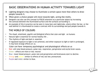BASIC OBSERVATIONS IN HUMAN ACTIVITY TOWARDS LIGHT
 Lighting designers may choose to illuminate a certain space more than others to draw
people towards it.
 When given a choice people will move towards light, acting like moths.
 Designers can also use this concept to FOCUS attention on a particular object by increasing
the contrast between the illuminated surface and the surfaces surrounding it.
 An example of this in practice can be seen in many bars and nightclubs, where either the bar, or the
wall behind it is illuminated to create a contrast with its surroundings and pull people towards it.
THE WORLD OF COLOURS
• The visual, emotional, psychic and biological effects that color and light on humans
• Natural light is essential for normal healthy life .
• The rhythms of light and dark is essential.
• If regulated exposure to light is not achieved, and either exposure to light or dark is prolonged,
it may have strange effects on us.
Color can have temporary psychological and physiological effects on us
• Red- will raise blood pressure, pulse rate, respiration, perspiration and excite brain waves.
• Green - effects are more or less neutral
• Blue - lower blood pressure ,pulse rate and perspiration and brainwaves start to decline.
• Orange and yellow- similar to effects of red, but less pronounced.
• Purple and violet- similar to blue.
 