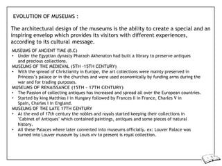 EVOLUTION OF MUSEUMS :
The architectural design of the museums is the ability to create a special and an
inspiring envelop which provides its visitors with different experiences,
according to its cultural message.
MUSEUMS OF ANCIENT TIME (B.C)
• Under the Egyptian dynasty Pharaoh Akhenaton had built a library to preserve antiques
and precious collections.
MUSEUMS OF THE MEDIEVAL (5TH -15TH CENTURY)
• With the spread of Christianity in Europe, the art collections were mainly preserved in
Princess’s palace or in the churches and were used economically by funding arms during the
war and for trading purposes.
MUSEUMS OF RENAISSANCE (15TH - 17TH CENTURY)
• The Passion of collecting antiques has increased and spread all over the European countries.
• Started by king Matthias I in Hungary followed by Frances II in France, Charles V in
Spain, Charles I in England.
MUSEUMS OF THE LATE 17TH CENTURY
• At the end of 17th century the nobles and royals started keeping their collections in
"Cabinet of Antiques" which contained paintings, antiques and some pieces of natural
history.
• All these Palaces where later converted into museums officially. ex: Louver Palace was
turned into Louver museum by Louis xiv to present is royal collection.
 
