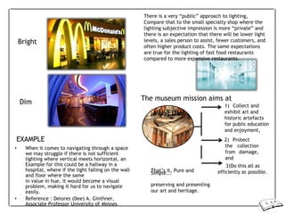 Bright
Dim
There is a very “public” approach to lighting,
Compare that to the small specialty shop where the
lighting subjective impression is more “private” and
there is an expectation that there will be lower light
levels, a sales person to assist, fewer customers, and
often higher product costs. The same expectations
are true for the lighting of fast food restaurants
compared to more expensive restaurants.
The museum mission aims at
1) Collect and
EXAMPLE
• When it comes to navigating through a space
we may struggle if there is not sufficient
lighting where vertical meets horizontal, an
Example for this could be a hallway in a
hospital, where if the light falling on the wall
and floor where the same
MUSEUM
That’s it, Pure and
Simple...
exhibit art and
historic artefacts
for public education
and enjoyment,
2) Protect
the collection
from damage,
and
3)Do this all as
efficiently as possible.
in value in hue, it would become a visual
problem, making it hard for us to navigate
easily.
• Reference : Delores (Dee) A. Ginthner,
Associate Professor University of Minnes
preserving and presenting
our art and heritage.
 