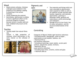 Wood
 Wood contains cellulose, Cellulose
undergoes auto-oxidation in the
presence of UV radiation leading
to bleaching of the surface
Cellulose.
 results weakening the material.
 Nevertheless, deterioration is unlikely
to have a significant effect on the
structural integrity of joinery
because joinery is usually solid and
auto- oxidation only occurs at the
surface.
Textiles
 Textiles made from natural fibres
also
Pigments and
dyes
Controlling
 The materials and fittings which are
most vulnerable to deterioration
when exposed to visible as well as
UV radiation include naturally dyed
textiles, tapestries, and costumes,
dyed leather, paintings in
distemper media, gouache and
watercolours, prints and drawings,
and wallpapers .
 Damage occurs on two fronts; loss
of colour and pattern, and the
structural deterioration of the
fabric
contain a high proportion of
cellulose, which deteriorates in the
same manner as the cellulose of
wood.
 As textiles are far more fragile objects
than joinery and the fibres often
become brittle, leading to rapid
structural deterioration.
Categories of Objects Visible Light Sensitive collections
Including textiles, photographs, works on paper ,
watercolours on any medium, feathers, etc.
Maximum:50 lux
Less sensitive collections
Including oil paintings, wood, leather, acrylic paint
surfaces, polychrome, panels, furniture,
Maximum:150 lux
Least sensitive collections
Including most metal, ceramics, stones and glass
 Maximum:300 lux
 