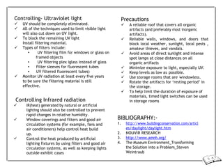 Controlling- Ultraviolet light
 UV should be completely eliminated.
 All of the techniques used to limit visible light
will also cut down on UV light.
 To block the remaining UV light
Install filtering material.
 Types of filters include:
• UV filtering film for windows or glass on
framed objects
• UV filtering plex iglass instead of glass
• Filter sleeves for fluorescent tubes
• UV filtered fluorescent tubes)
 Monitor UV radiation at least every five years
to be sure the filtering material is still
effective.
Controlling Infrared radiation
 IR(heat) generated by natural or artificial
lighting should also be controlled to prevent
rapid changes in relative humidity.
 Window coverings and filters and good air
circulation systems (for example, fans and
air conditioners) help control heat build
up.
 Control the heat produced by artificial
lighting fixtures by using filters and good air
circulation systems, as well as keeping lights
outside exhibit cases
Precautions
 A reliable roof that covers all organic
artifacts (and preferably most inorganic
artifacts).
 Reliable walls, windows, and doors that
block local weather, sunlight, local pests ,
amateur thieves, and vandals.
 Avoid areas of direct sunlight and intense
spot lamps at close distances on all
organic artifacts
 Minimize exposure to light, especially UV.
 Keep levels as low as possible.
 Use storage rooms that are windowless.
 Rotate the artifacts for ‘resting period’ in
the storage.
 To help limit the duration of exposure of
materials, timed light switches can be used
in storage rooms
BIBLIOGRAPHY:-
1. http://www.buildingconservation.com/articl
es/daylight/daylight.htm
2. NOUVIR RESEARCH
3. http://www.amnh.org/
4. The Museum Environment_Transforming
the Solution into a Problem_Steven
Weintraub
 