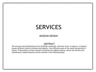 SERVICES
MUSEUM DESIGN
ABSTRACT
The services and maintenance of any building is essential, and more so for a museum. A museum
houses different kinds of artefacts and objects, from different parts of the world and periods in
history. Preservation of these artefacts should be the highest priority. Hence the services and
maintenance related features will be covered in the following slides
 