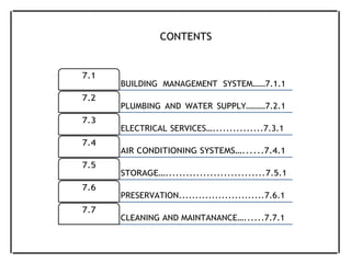 CONTENTS
7.1
7.2
7.3
7.4
7.5
7.6
7.7
BUILDING MANAGEMENT SYSTEM……7.1.1
PLUMBING AND WATER SUPPLY………7.2.1
ELECTRICAL SERVICES…...............7.3.1
AIR CONDITIONING SYSTEMS…......7.4.1
STORAGE….............................7.5.1
PRESERVATION..........................7.6.1
CLEANING AND MAINTANANCE…......7.7.1
 