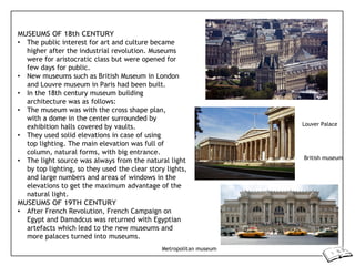 MUSEUMS OF 18th CENTURY
• The public interest for art and culture became
higher after the industrial revolution. Museums
were for aristocratic class but were opened for
few days for public.
• New museums such as British Museum in London
and Louvre museum in Paris had been built.
• In the 18th century museum building
architecture was as follows:
• The museum was with the cross shape plan,
with a dome in the center surrounded by
exhibition halls covered by vaults.
• They used solid elevations in case of using
top lighting. The main elevation was full of
column, natural forms, with big entrance.
• The light source was always from the natural light
by top lighting, so they used the clear story lights,
and large numbers and areas of windows in the
elevations to get the maximum advantage of the
natural light.
MUSEUMS OF 19TH CENTURY
• After French Revolution, French Campaign on
Egypt and Damadcus was returned with Egyptian
artefacts which lead to the new museums and
more palaces turned into museums.
Louver Palace
British museum
Metropolitan museum
 