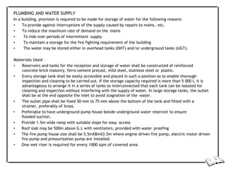 PLUMBING AND WATER SUPPLY
In a building, provision is required to be made for storage of water for the following reasons:
• To provide against interruptions of the supply caused by repairs to mains, etc.
• To reduce the maximum rate of demand on the mains
• To tide over periods of intermittent supply
• To maintain a storage for the fire fighting requirement of the building
• The water may be stored either in overhead tanks (OHT) and/or underground tanks (UGT).
Materials Used –
• Reservoirs and tanks for the reception and storage of water shall be constructed of reinforced
concrete brick masonry, ferro cement precast, mild steel, stainless steel or plastic.
• Every storage tank shall be easily accessible and placed in such a position as to enable thorough
inspection and cleaning to be carried out. If the storage capacity required is more than 5 000 l, it is
advantageous to arrange it in a series of tanks so interconnected that each tank can be isolated for
cleaning and inspection without interfering with the supply of water. In large storage tanks, the outlet
shall be at the end opposite the inlet to avoid stagnation of the water.
• The outlet pipe shall be fixed 50 mm to 75 mm above the bottom of the tank and fitted with a
strainer, preferably of brass.
• Preferable to have underground pump house beside underground water reservoir to ensure
flooded suction.
• Provide 1.5m wide ramp with suitable slope for easy access
• Roof slab may be 500m above G.L with ventilators, provided with water proofing
• The fire pump house size shall be 5.5mX8mX3.5m where engine driven fire pump, electric motor driven
fire pump and pressurization pump are installed.
• One wet riser is required for every 1000 sqm of covered area
 