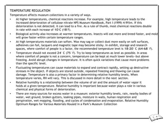 TEMPERATURE REGULATION
Temperature affects museum collections in a variety of ways.
• At higher temperatures, chemical reactions increase. For example, high temperature leads to the
increased deterioration of cellulose nitrate NPS Museum Handbook, Part I (1999) 4:9film. If this
deterioration is not detected, it can lead to a fire. As a rule of thumb, most chemical reactions double
in rate with each increase of 10°C (18°F).
• Biological activity also increases at warmer temperatures. Insects will eat more and breed faster, and mold
will grow faster within certain temperature ranges.
• At high temperatures materials can soften. Wax may sag or collect dust more easily on soft surfaces,
adhesives can fail, lacquers and magnetic tape may become sticky. In exhibit, storage and research
spaces, where comfort of people is a factor, the recommended temperature level is 18-20° C (64-68° F).
• Temperature should not exceed 24° C (75° F). Try to keep temperatures as level as possible. In areas
where comfort of people is not a concern, temperature can be kept at much lower levels—but above
freezing. Avoid abrupt changes in temperature. It is often quick variations that cause more problems
than the specific level.
• Fluctuating temperatures can cause materials to expand and contract rapidly, setting up destructive
stresses in the object. If objects are stored outside, repeated freezing and thawing can cause
damage. Temperature is also a primary factor in determining relative humidity levels. When
temperature varies, RH will vary. This is discussed in more detail in the next section.
• Relative humidity is a relationship between the volume of air and the amount of water vapor it
holds at a given temperature. Relative humidity is important because water plays a role in various
chemical and physical forms of deterioration.
• There are many sources for excess water in a museum: exterior humidity levels, rain, nearby bodies of
water, wet ground, broken gutters, leaking pipes, moisture in walls, human respiration and
perspiration, wet mopping, flooding, and cycles of condensation and evaporation. Relative Humidity
Optimum Ranges for Various Materials Housed in a Park’s Museum Collection
 