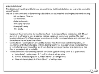 AIR CONDITIONING
The objective of installing ventilation and air conditioning facilities in buildings are to provide comfort to
work efficiently.
The aim of ventilation and air conditioning it to control and optimize the following factors in the building:
• Air purity and filtration
• Air movement
• Relative humidity
• Noise and vibration
• Energy efficiency
• Fire safety
• Equipment Room for Central Air Conditioning Plant :-In the case of large installations (500 TR and
above), it is advisable to have a separate isolated equipment room where possible. The clear
headroom below soffit of beam should be minimum 4.5 m for centrifugal plants, and minimum 3.6 m
for reciprocating and screw type plants.
• Cooling Tower :-Cooling towers are used to dissipate heat from water cooled refrigeration, air
conditioning and industrial process systems. Cooling is achieved by evaporating a small proportion
of recirculating water into outdoor air stream. Cooling towers are installed at a place where free
flow of atmospheric air is available.
• The recommended floor area requirement for various types of cooling tower is as given below:
a. Natural draft cooling tower- 0.15 to 0.20 m2/t of refrigeration .
b. Induced draft cooling tower- 0.10 to 0.13 m2/t of refrigeration
c. Fibre-reinforced plastic 0.07 to 0.08 m2/t of refrigeration
 