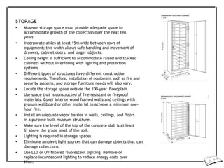 STORAGE
• Museum storage space must provide adequate space to
accommodate growth of the collection over the next ten
years.
• Incorporate aisles at least 15m wide between rows of
equipment; this width allows safe handling and movement of
drawers, cabinet doors, and larger objects.
• Ceiling height is sufficient to accommodate raised and stacked
cabinets without interfering with lighting and protection
systems
• Different types of structures have different construction
requirements. Therefore, installation of equipment such as fire and
security systems, and storage furniture needs will also vary.
• Locate the storage space outside the 100-year floodplain.
• Use space that is constructed of fire-resistant or fireproof
materials. Cover interior wood framed walls and ceilings with
gypsum wallboard or other material to achieve a minimum one-
hour fire.
• Install an adequate vapor barrier in walls, ceilings, and floors
in a purpose built museum structure.
• Make sure the level of the top of the concrete slab is at least
6" above the grade level of the soil.
• Lighting is required in storage spaces.
• Eliminate ambient light sources that can damage objects that can
damage collections.
• Use LED or UV-filtered fluorescent lighting. Remove or
replace incandescent lighting to reduce energy costs over
time.
 