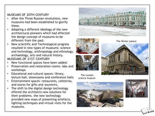 MUSEUMS OF 2OTH CENTURY
• After the Three Russian revolutions, new
museums had been established to glorify
these.
• Adopting a different ideology of the new
architectural pioneers which had effected
the design concept of museums to be
different from the past.
• New scientific and Technological progress
resulted in new types of museums: science
and technology, anthropology and ethnology,
archaeology, arts and natural history.
MUSEUMS OF 21ST CENTURY
• New functional spaces have been added:
• Preservation and restoration rooms: labs and
workshops
• Educational and cultural spaces: library,
lecture hall, showrooms and conference halls
• Entertainment spaces: restaurants, cafeterias,
and stores for gifts and souvenirs.
• The shift to the digital design technology
offered the architects new solutions for
their problems. the new technology
provided new ways of presenting artefacts,
lighting techniques and virtual visits for the
museums.
The London
science museum
The Winter palace
 