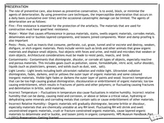 PRESERVATION
• The role of preventive care, also known as preventive conservation, is to avoid, block, or minimise the
agents of deterioration. By using preventive care techniques, the imperceptible deterioration that occurs on
a daily basis (cumulative over time) and the occasional catastrophic damage can be limited. The agents of
deterioration are as follows:
• Fire:- Fire resistance is essential for the protection of the artefacts. The materials that are used for
construction must have good heat resistance.
• Water:- Water that causes efflorescence in porous materials, stains, swells organic materials, corrodes metals,
delaminates and/or buckles layered components, and loosens joined components. Water and damp proofing is
also important
• Pests:- Pests, such as insects that consume, perforate, cut, graze, tunnel and/or excrete and destroy, weaken,
disfigure, or etch organic materials. Pests include vermin such as birds and other animals that gnaw organic
materials and displace small objects, foul objects with feces and urine, and mold and microbes that weaken or
stain objects. Architectural considerations must be made to resist pests, insects, and birds
• Contaminants:- Contaminants that disintegrate, discolor, or corrode all types of objects, especially reactive
and porous materials. This includes gases (such as pollution, ozone, formaldehyde, nitric acid, sulfur dioxide),
liquids (such as plasticizers, grease), and solids (such as dust, soot, salt).
• Light Levels:- Light levels including both ultraviolet radiation and visible light. Ultraviolet radiation
disintegrates, fades, darkens, and/or yellows the outer layer of organic materials and some coloured
inorganic materials. Visible light fades or darkens the outer layer of paints and wood. Incorrect temperature
that can be too high causing gradual disintegration, discolouration or embrittlement of organic materials; too low
causing embrittlement, which results in fractures of paints and other polymers; or fluctuating causing fractures
and delimitation in brittle, solid materials.
• Incorrect Temperature :- Fluctuations in temperature also cause fluctuations in relative humidity. Incorrect relative
humidity that can be damp, causing mold and corrosion, or above or below a critical value, hydrating or
dehydrating some minerals and corroding metals that contain salts or cause embrittlement of other materials.
• Incorrect Relative Humidity:- Organic materials will gradually disintegrate, become brittle or discolour,
especially materials that are chemically unstable at any RH level. Fluctuating RH will shrink and swell
unconstrained organic materials, crush or fracture constrained organic materials, cause layered organic
materials to delaminate and/or buckle, and loosen joints in organic components. NPS Museum Handbook,Part
I (2012) Preservation: Getting Started
 